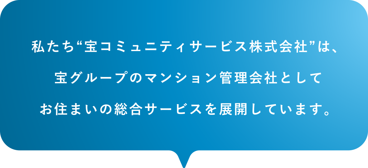 私たち“宝コミュニティサービス株式会社”は、宝グループのマンション管理会社としてお住まいの総合サービスを展開しています。