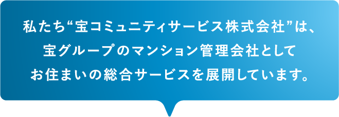 私たち“宝コミュニティサービス株式会社”は、宝グループのマンション管理会社としてお住まいの総合サービスを展開しています。